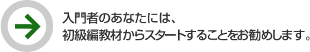 入門者のあなたには、初級編教材からスタートすることをお勧めします。