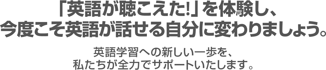 『英語が聴こえた！』を体験し、今度こそ英語が話せる自分に変わりましょう。英語学習への新しい一歩を、私たちが全力でサポートいたします。 